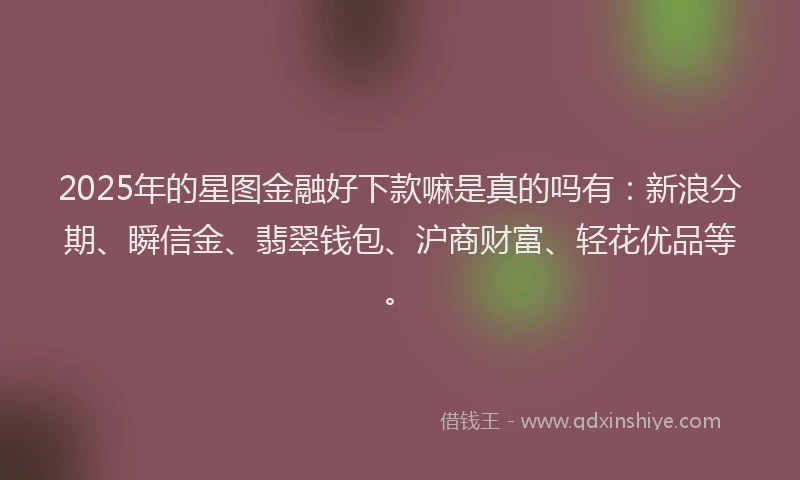 2025年的星图金融好下款嘛是真的吗有：新浪分期、瞬信金、翡翠钱包、沪商财富、轻花优品等。
