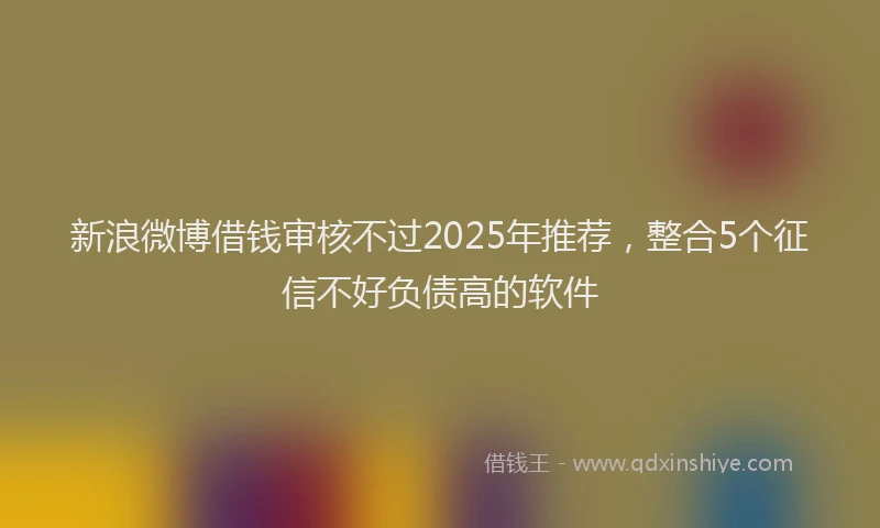 新浪微博借钱审核不过2025年推荐，整合5个征信不好负债高的软件