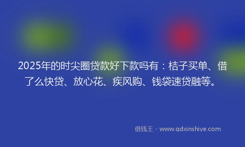 2025年的时尖圈贷款好下款吗有：桔子买单、借了么快贷、放心花、疾风购、钱袋速贷融等。