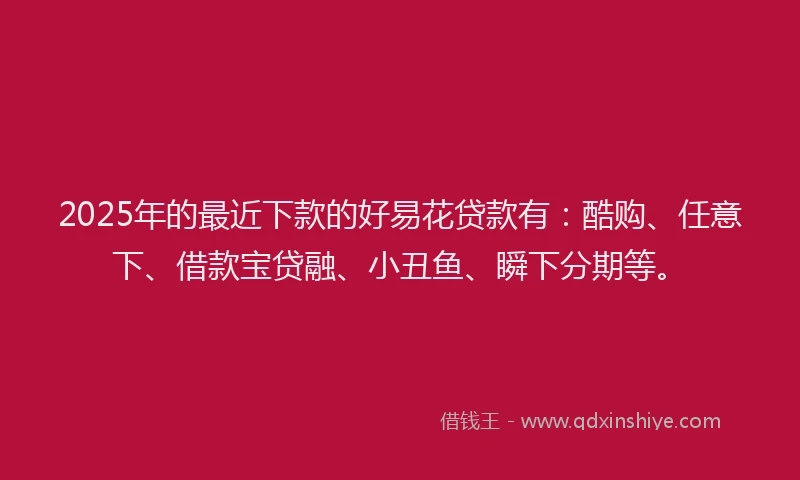2025年的最近下款的好易花贷款有：酷购、任意下、借款宝贷融、小丑鱼、瞬下分期等。