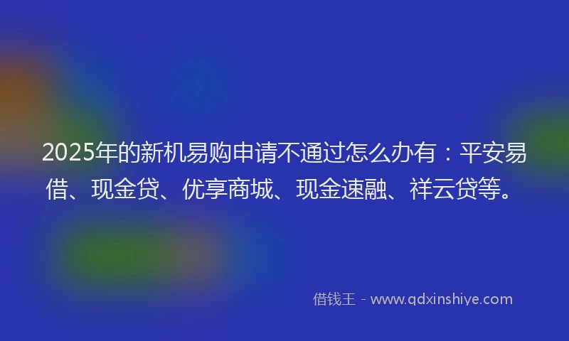 2025年的新机易购申请不通过怎么办有：平安易借、现金贷、优享商城、现金速融、祥云贷等。