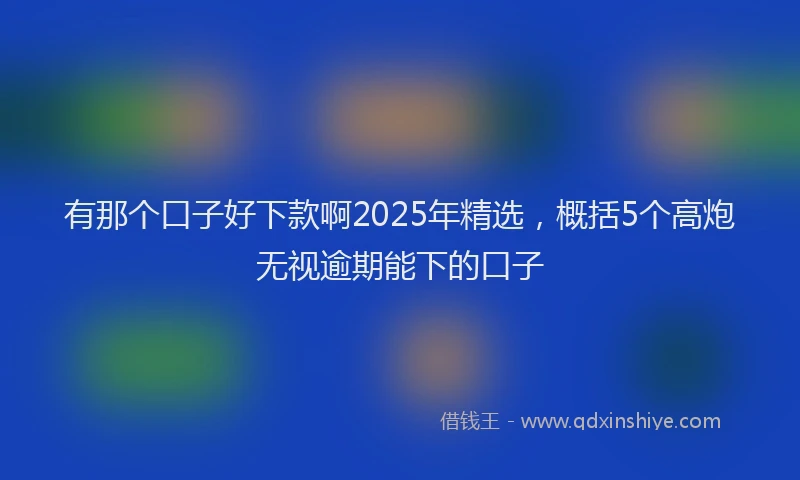 有那个口子好下款啊2025年精选，概括5个高炮无视逾期能下的口子