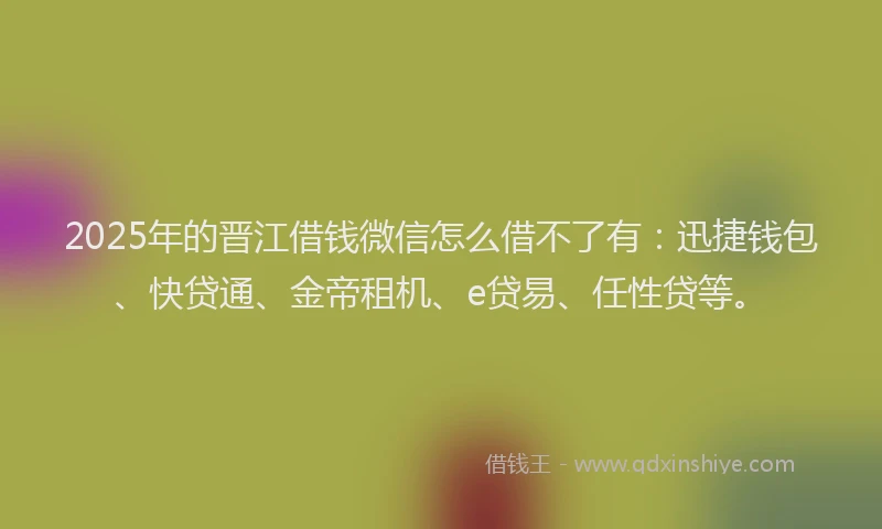 2025年的晋江借钱微信怎么借不了有：迅捷钱包、快贷通、金帝租机、e贷易、任性贷等。