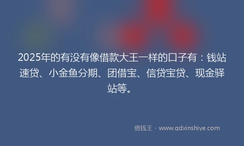 2025年的有没有像借款大王一样的口子有：钱站速贷、小金鱼分期、团借宝、信贷宝贷、现金驿站等。