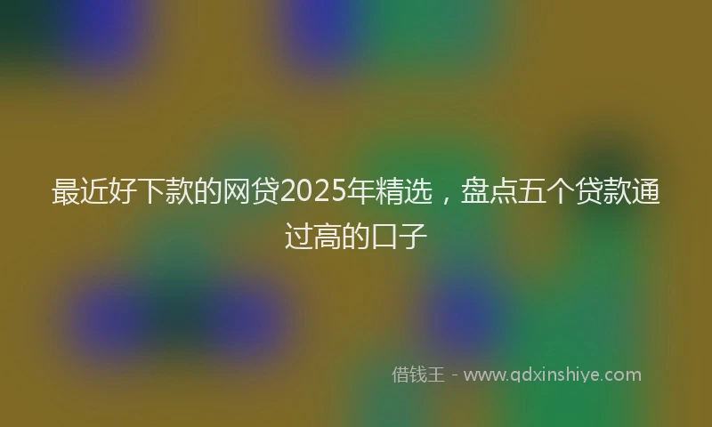 最近好下款的网贷2025年精选，盘点五个贷款通过高的口子