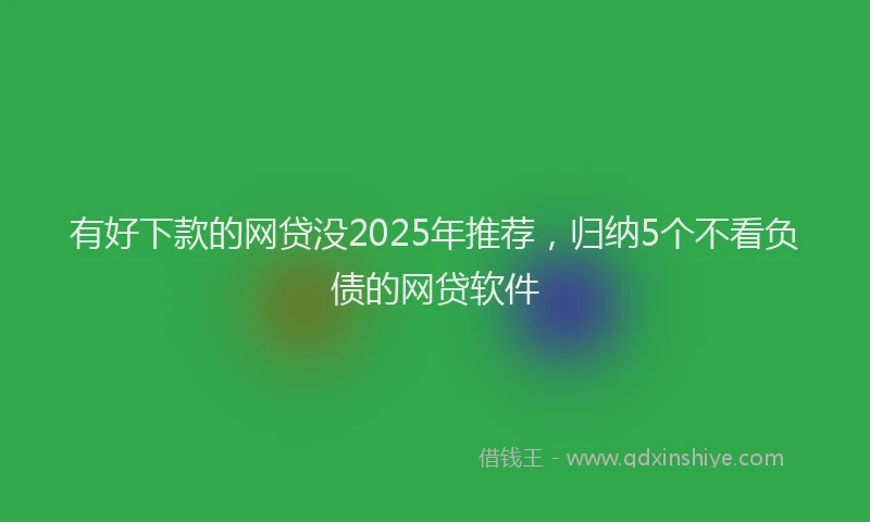 有好下款的网贷没2025年推荐，归纳5个不看负债的网贷软件