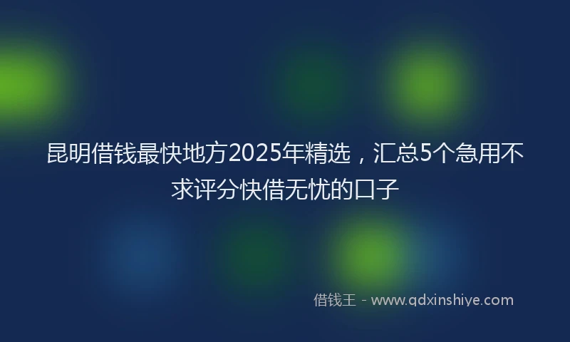 昆明借钱最快地方2025年精选，汇总5个急用不求评分快借无忧的口子
