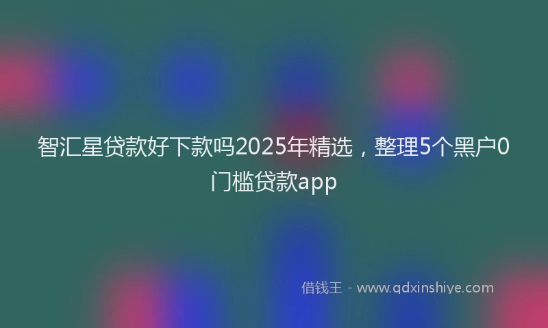 智汇星贷款好下款吗2025年精选，整理5个黑户0门槛贷款app