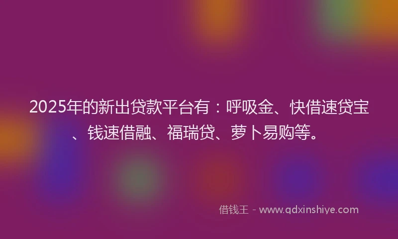 2025年的新出贷款平台有：呼吸金、快借速贷宝、钱速借融、福瑞贷、萝卜易购等。