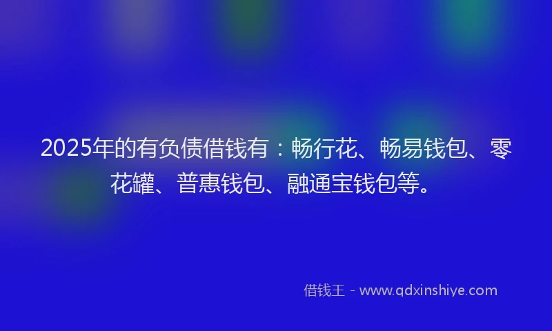 2025年的有负债借钱有：畅行花、畅易钱包、零花罐、普惠钱包、融通宝钱包等。