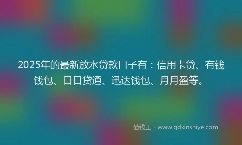 2025年的最新放水贷款口子有：信用卡贷、有钱钱包、日日贷通、迅达钱包、月月盈等。