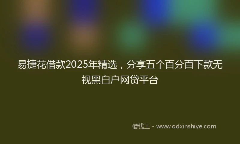易捷花借款2025年精选，分享五个百分百下款无视黑白户网贷平台