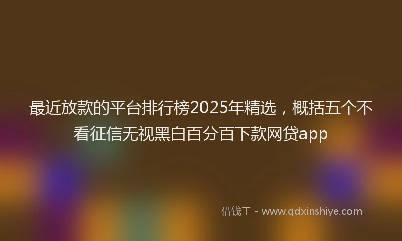最近放款的平台排行榜2025年精选，概括五个不看征信无视黑白百分百下款网贷app