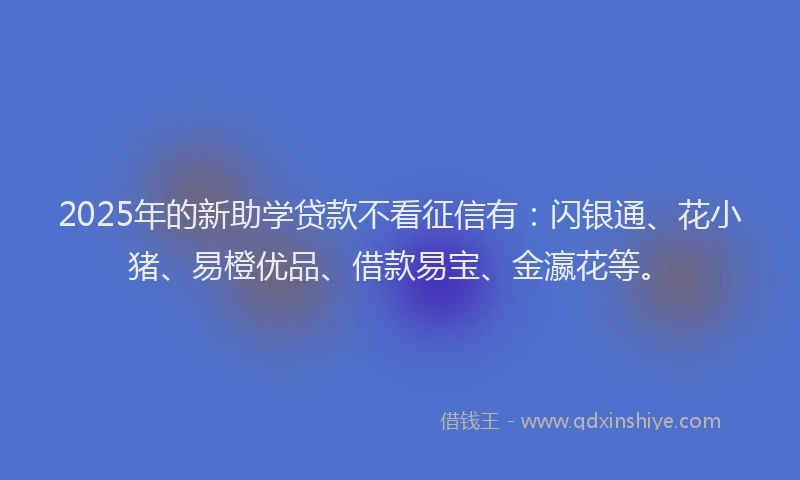 2025年的新助学贷款不看征信有：闪银通、花小猪、易橙优品、借款易宝、金瀛花等。