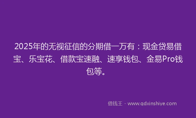 2025年的无视征信的分期借一万有：现金贷易借宝、乐宝花、借款宝速融、速享钱包、金易Pro钱包等。