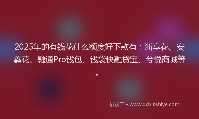 2025年的有钱花什么额度好下款有：浙享花、安鑫花、融通Pro钱包、钱袋快融贷宝、兮悦商城等。