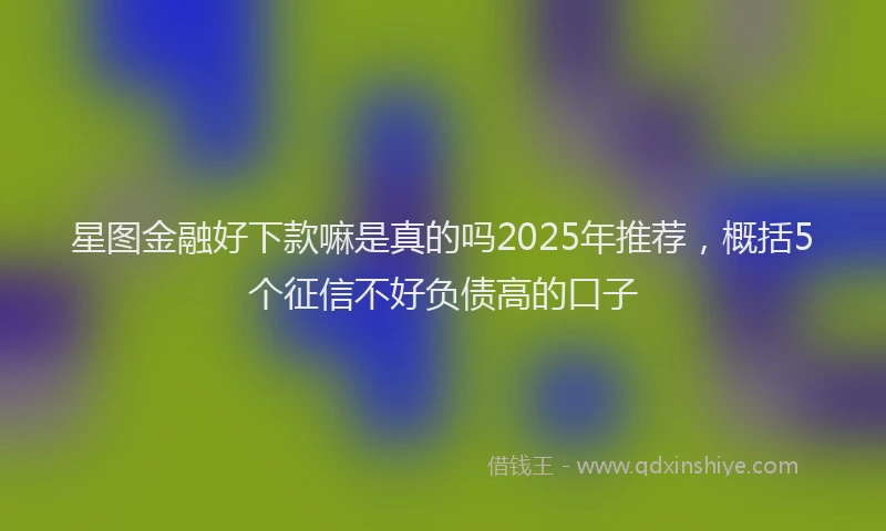 星图金融好下款嘛是真的吗2025年推荐，概括5个征信不好负债高的口子