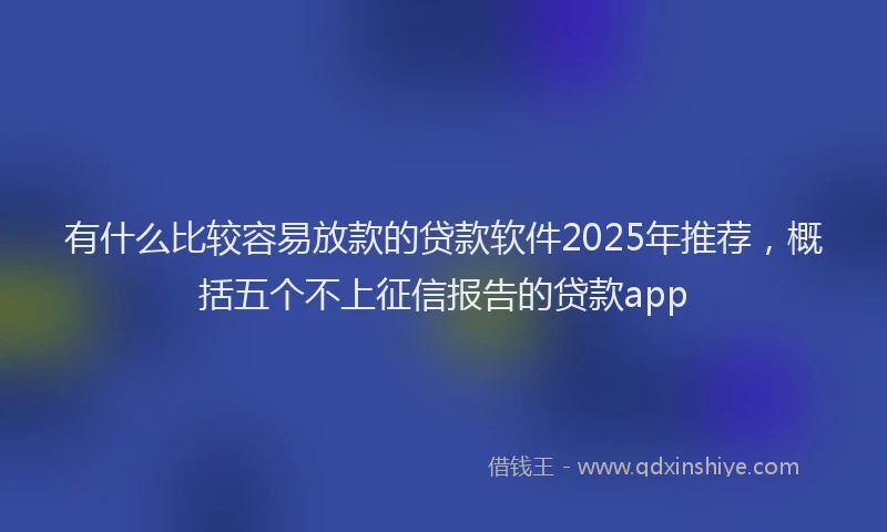 有什么比较容易放款的贷款软件2025年推荐，概括五个不上征信报告的贷款app