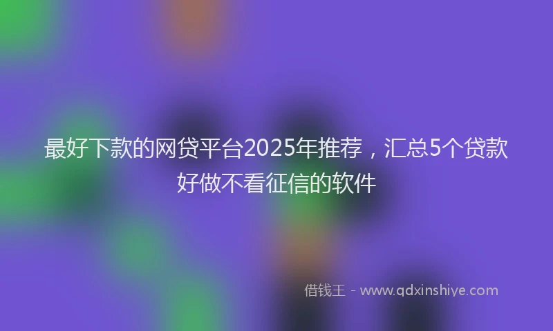 最好下款的网贷平台2025年推荐，汇总5个贷款好做不看征信的软件