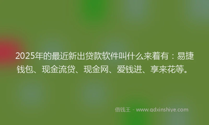 2025年的最近新出贷款软件叫什么来着有：易捷钱包、现金流贷、现金网、爱钱进、享来花等。