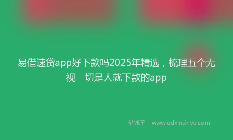 易借速贷app好下款吗2025年精选，梳理五个无视一切是人就下款的app