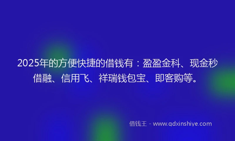 2025年的方便快捷的借钱有：盈盈金科、现金秒借融、信用飞、祥瑞钱包宝、即客购等。