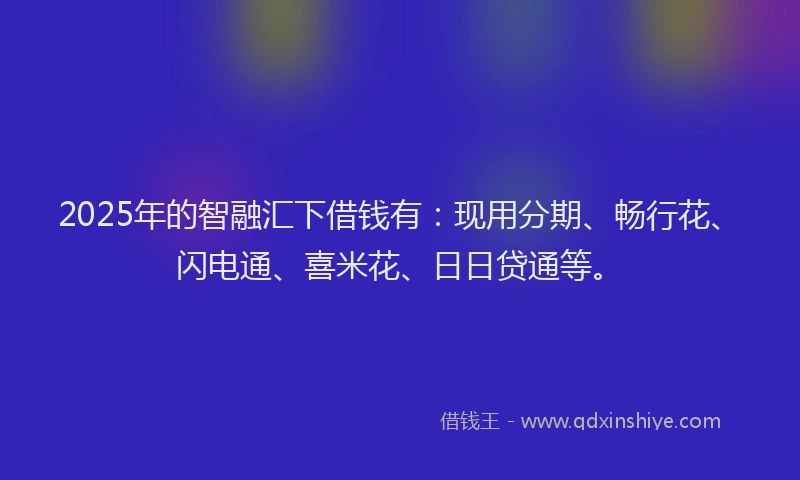 2025年的智融汇下借钱有：现用分期、畅行花、闪电通、喜米花、日日贷通等。