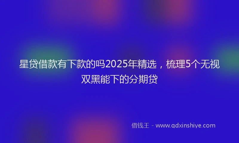 星贷借款有下款的吗2025年精选，梳理5个无视双黑能下的分期贷