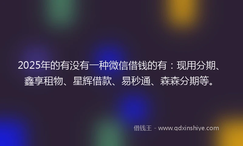 2025年的有没有一种微信借钱的有：现用分期、鑫享租物、星辉借款、易秒通、森森分期等。