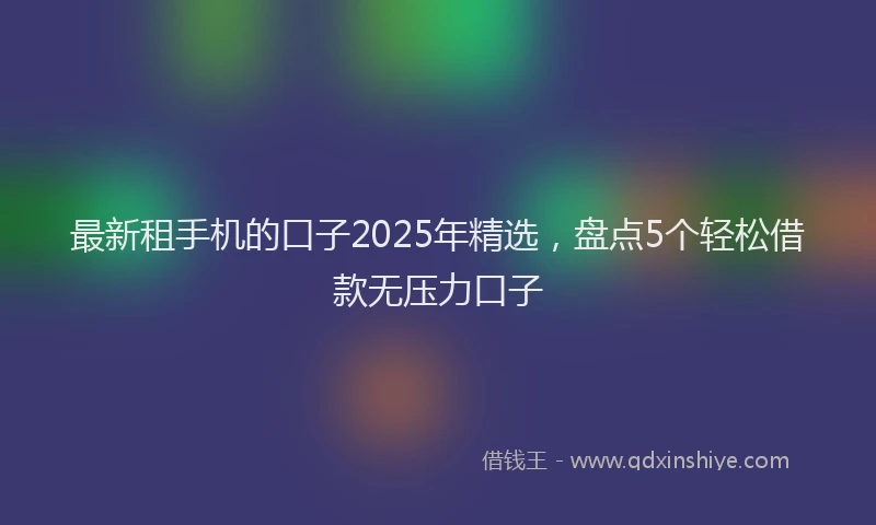 最新租手机的口子2025年精选，盘点5个轻松借款无压力口子