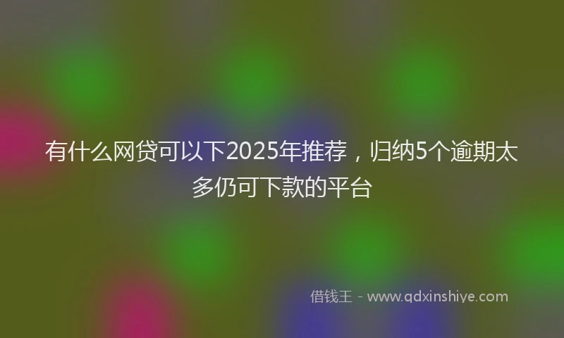 有什么网贷可以下2025年推荐，归纳5个逾期太多仍可下款的平台