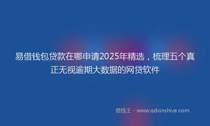 易借钱包贷款在哪申请2025年精选，梳理五个真正无视逾期大数据的网贷软件