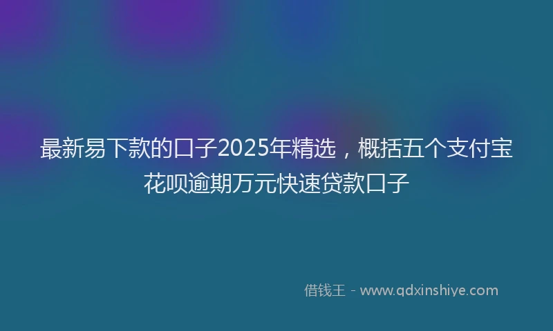 最新易下款的口子2025年精选，概括五个支付宝花呗逾期万元快速贷款口子