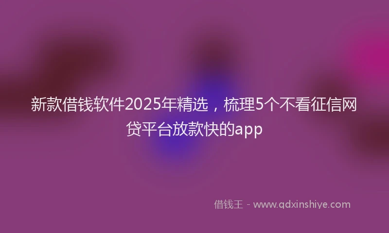 新款借钱软件2025年精选，梳理5个不看征信网贷平台放款快的app