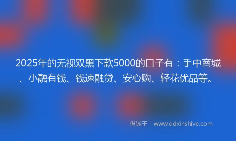 2025年的无视双黑下款5000的口子有：手中商城、小融有钱、钱速融贷、安心购、轻花优品等。