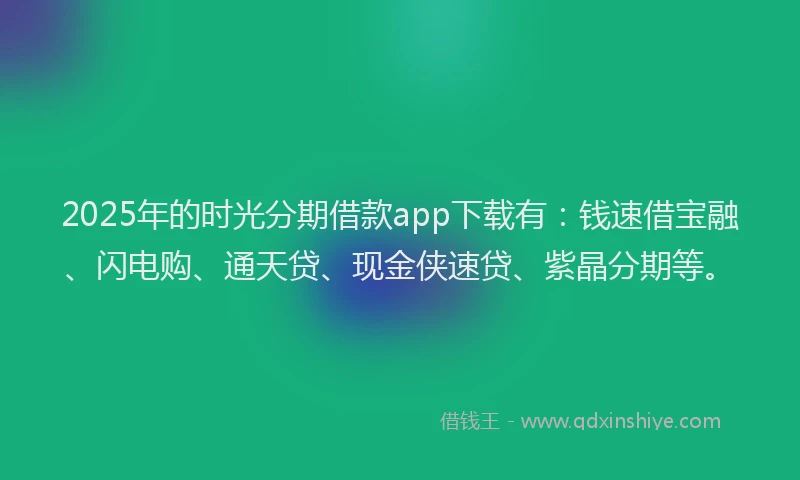 2025年的时光分期借款app下载有：钱速借宝融、闪电购、通天贷、现金侠速贷、紫晶分期等。