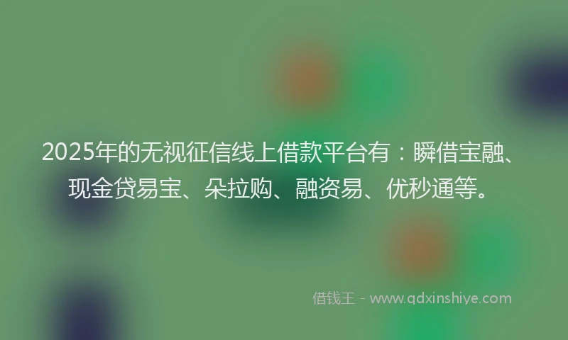 2025年的无视征信线上借款平台有：瞬借宝融、现金贷易宝、朵拉购、融资易、优秒通等。