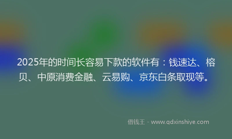 2025年的时间长容易下款的软件有：钱速达、榕贝、中原消费金融、云易购、京东白条取现等。
