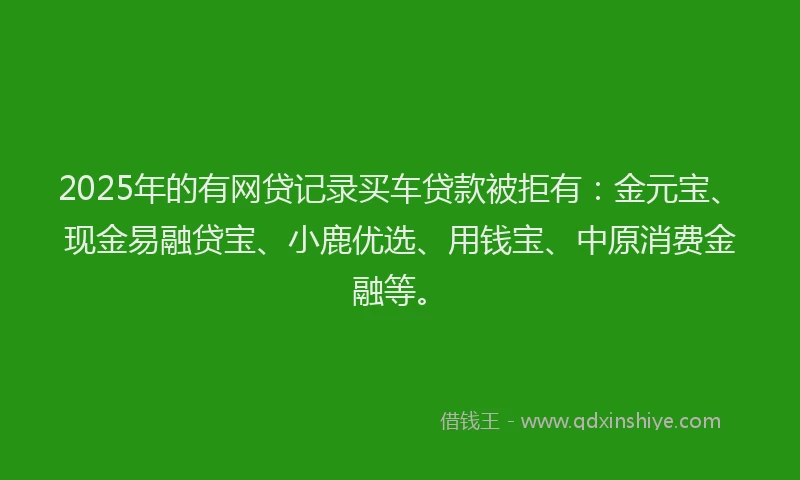 2025年的有网贷记录买车贷款被拒有：金元宝、现金易融贷宝、小鹿优选、用钱宝、中原消费金融等。