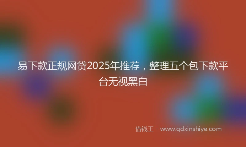易下款正规网贷2025年推荐，整理五个包下款平台无视黑白