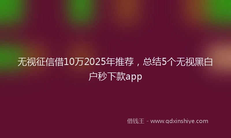 无视征信借10万2025年推荐，总结5个无视黑白户秒下款app