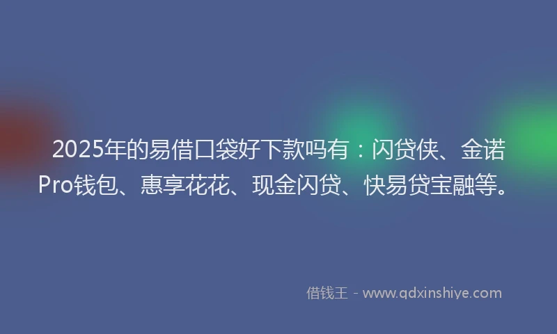 2025年的易借口袋好下款吗有：闪贷侠、金诺Pro钱包、惠享花花、现金闪贷、快易贷宝融等。