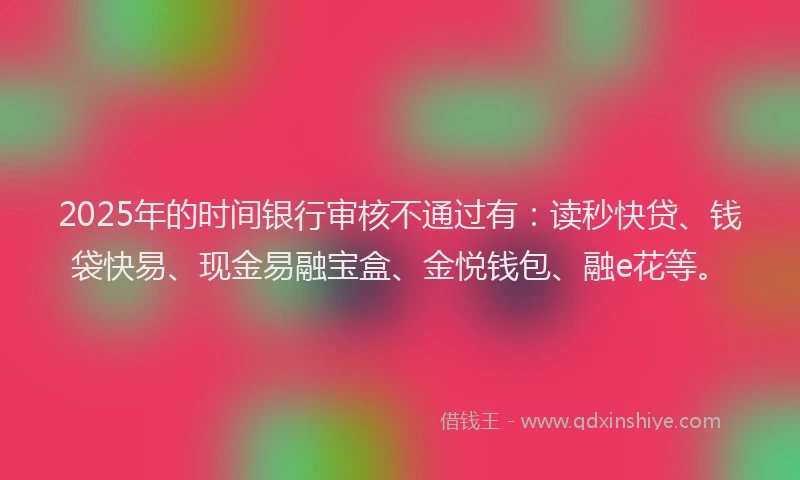 2025年的时间银行审核不通过有：读秒快贷、钱袋快易、现金易融宝盒、金悦钱包、融e花等。