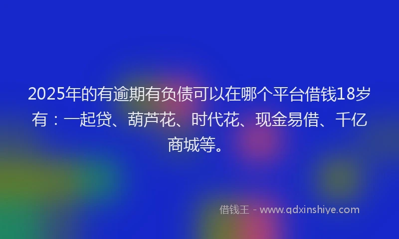 2025年的有逾期有负债可以在哪个平台借钱18岁有：一起贷、葫芦花、时代花、现金易借、千亿商城等。