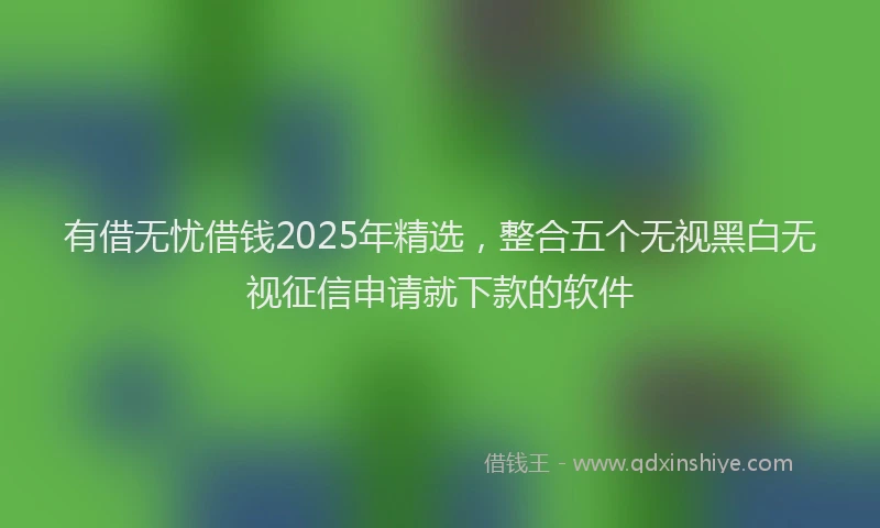 有借无忧借钱2025年精选，整合五个无视黑白无视征信申请就下款的软件