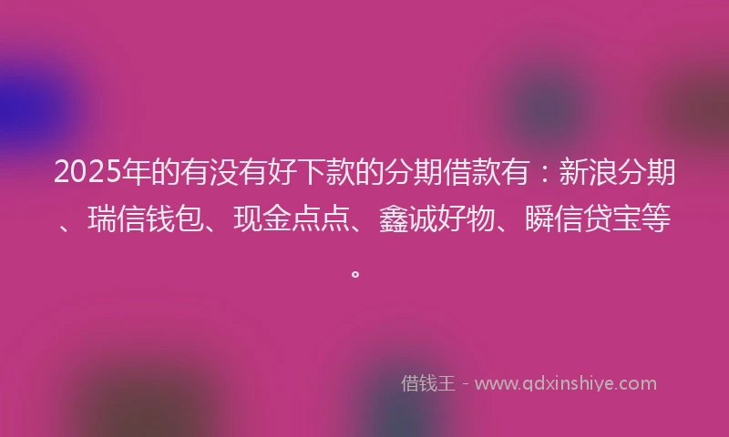 2025年的有没有好下款的分期借款有：新浪分期、瑞信钱包、现金点点、鑫诚好物、瞬信贷宝等。