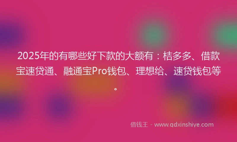 2025年的有哪些好下款的大额有：桔多多、借款宝速贷通、融通宝Pro钱包、理想给、速贷钱包等。