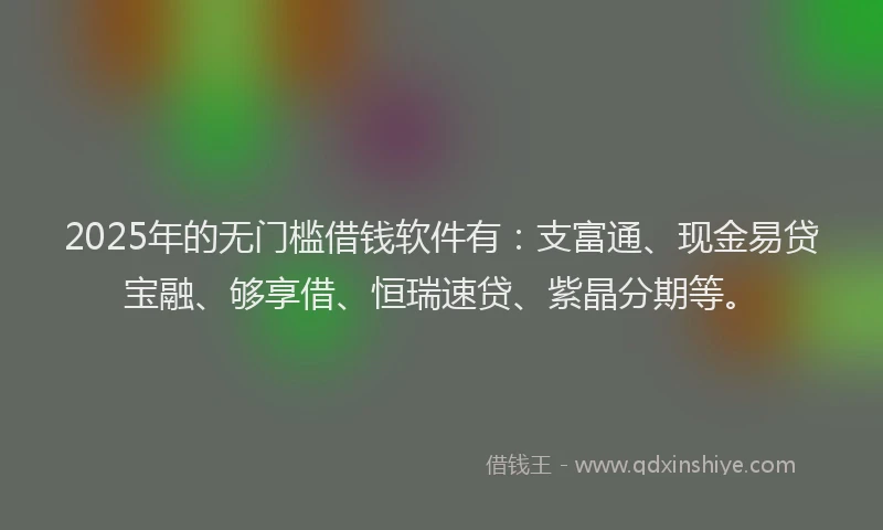 2025年的无门槛借钱软件有：支富通、现金易贷宝融、够享借、恒瑞速贷、紫晶分期等。