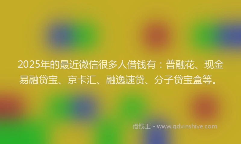 2025年的最近微信很多人借钱有：普融花、现金易融贷宝、京卡汇、融逸速贷、分子贷宝盒等。