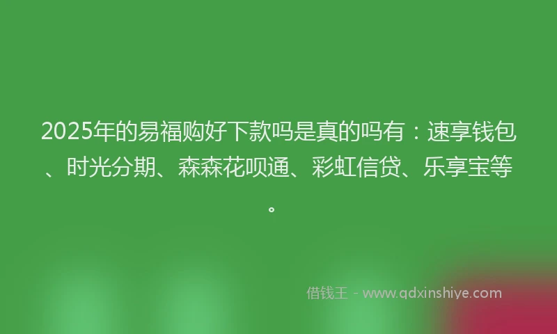 2025年的易福购好下款吗是真的吗有：速享钱包、时光分期、森森花呗通、彩虹信贷、乐享宝等。